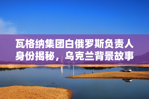 瓦格纳集团白俄罗斯负责人身份揭秘，乌克兰背景故事探究