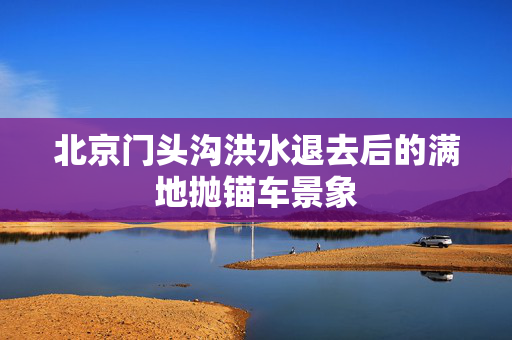 北京门头沟洪水退去后的满地抛锚车景象