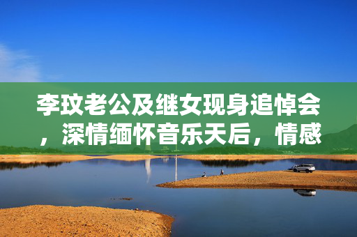 李玟老公及继女现身追悼会，深情缅怀音乐天后，情感真挚感人至深