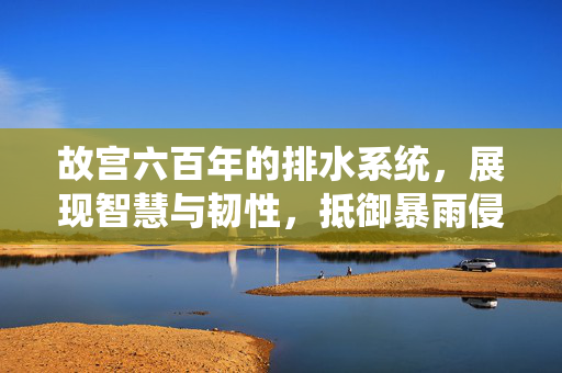 故宫六百年的排水系统，展现智慧与韧性，抵御暴雨侵袭的秘诀