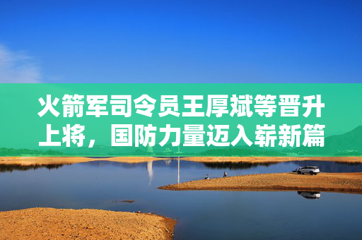 火箭军司令员王厚斌等晋升上将，国防力量迈入崭新篇章