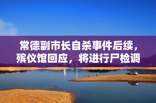 常德副市长自杀事件后续，殡仪馆回应，将进行尸检调查