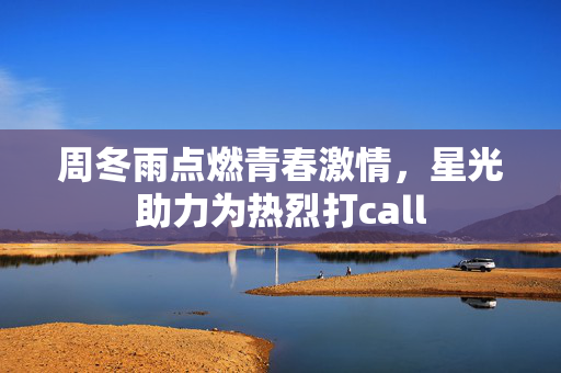 周冬雨点燃青春激情，星光助力为热烈打call