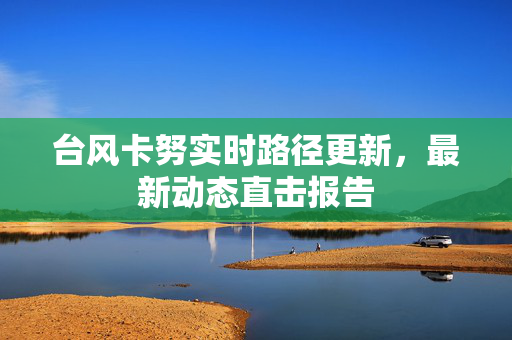 台风卡努实时路径更新，最新动态直击报告