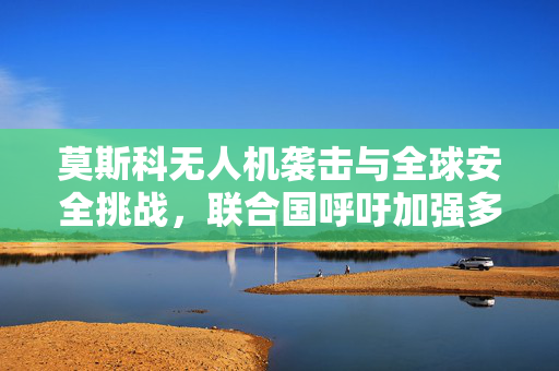 莫斯科无人机袭击与全球安全挑战，联合国呼吁加强多边合作应对危机