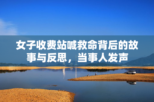 女子收费站喊救命背后的故事与反思，当事人发声