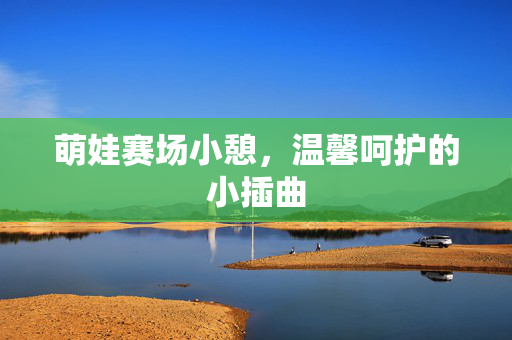 萌娃赛场小憩，温馨呵护的小插曲