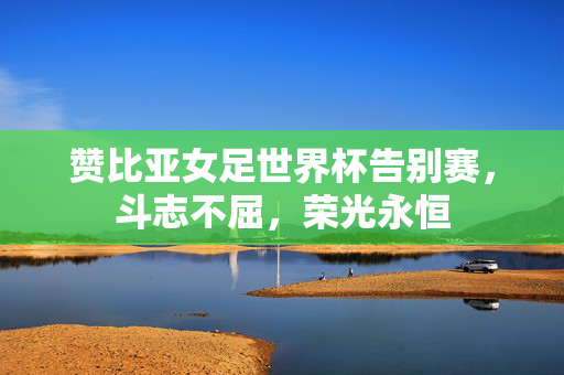 赞比亚女足世界杯告别赛，斗志不屈，荣光永恒