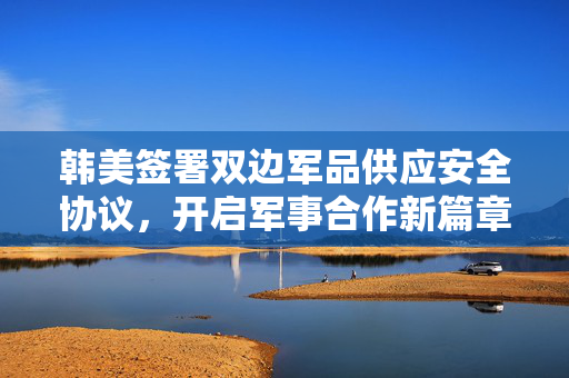 韩美签署双边军品供应安全协议，开启军事合作新篇章