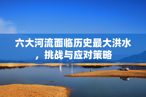六大河流面临历史最大洪水，挑战与应对策略