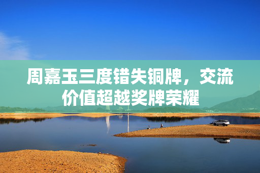 周嘉玉三度错失铜牌，交流价值超越奖牌荣耀
