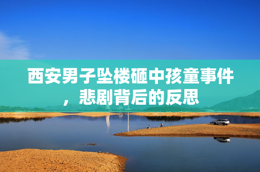 西安男子坠楼砸中孩童事件，悲剧背后的反思