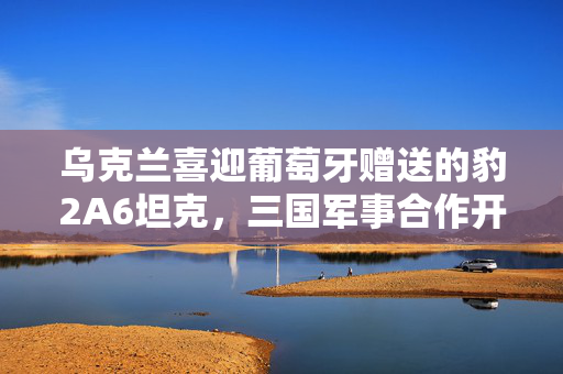 乌克兰喜迎葡萄牙赠送的豹2A6坦克，三国军事合作开启新篇章