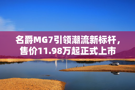 名爵MG7引领潮流新标杆，售价11.98万起正式上市