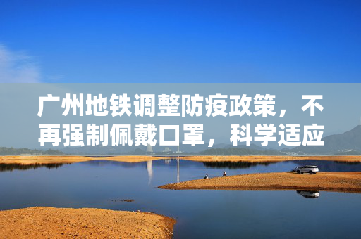 广州地铁调整防疫政策，不再强制佩戴口罩，科学适应疫情新常态