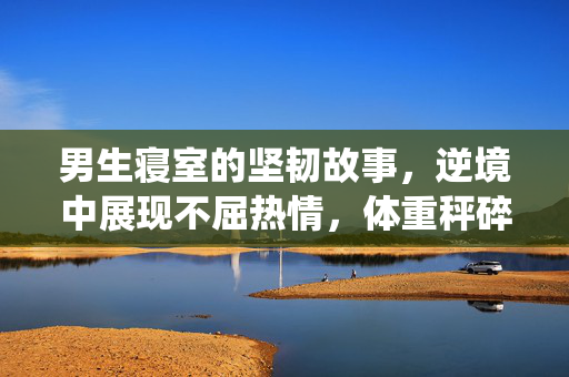 男生寝室的坚韧故事，逆境中展现不屈热情，体重秤碎裂亦向前冲