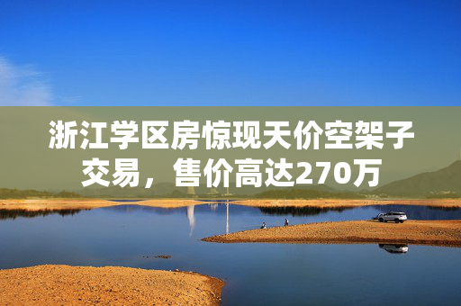 浙江学区房惊现天价空架子交易，售价高达270万
