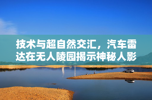 技术与超自然交汇，汽车雷达在无人陵园揭示神秘人影现象