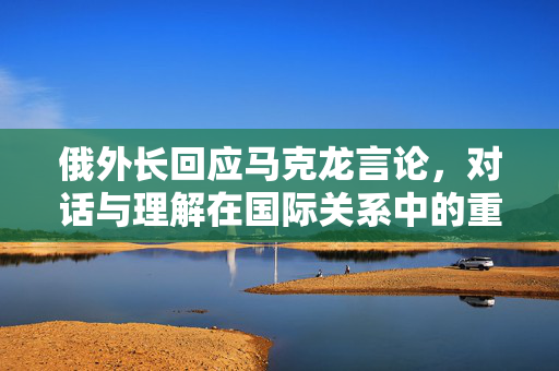 俄外长回应马克龙言论，对话与理解在国际关系中的重要性