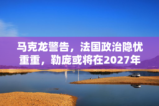 马克龙警告，法国政治隐忧重重，勒庞或将在2027年掌权