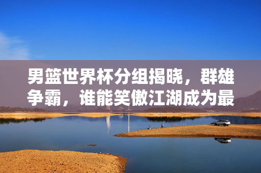 男篮世界杯分组揭晓，群雄争霸，谁能笑傲江湖成为最大赢家？