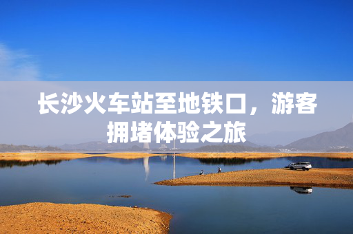 长沙火车站至地铁口，游客拥堵体验之旅