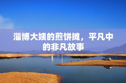 淄博大姨的煎饼摊，平凡中的非凡故事