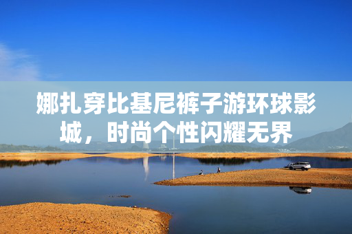 娜扎穿比基尼裤子游环球影城，时尚个性闪耀无界
