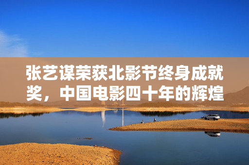 张艺谋荣获北影节终身成就奖，中国电影四十年的辉煌与荣耀之路