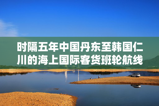 时隔五年中国丹东至韩国仁川的海上国际客货班轮航线全面重启