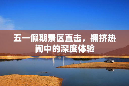五一假期景区直击，拥挤热闹中的深度体验