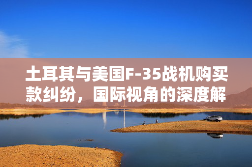 土耳其与美国F-35战机购买款纠纷，国际视角的深度解析