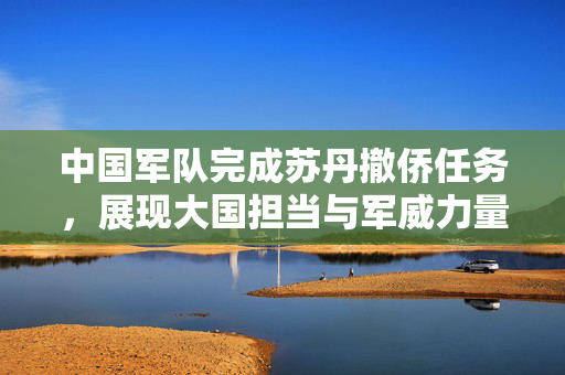 中国军队完成苏丹撤侨任务，展现大国担当与军威力量