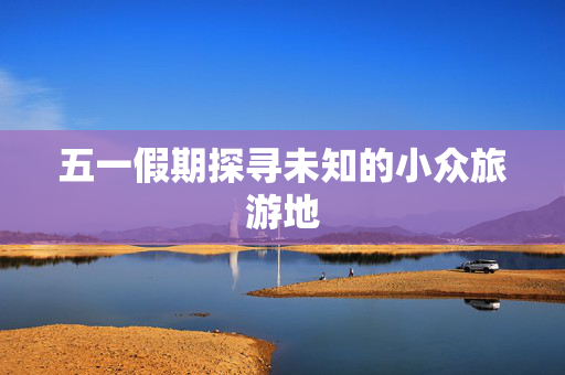 五一假期探寻未知的小众旅游地