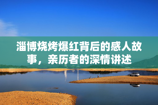淄博烧烤爆红背后的感人故事，亲历者的深情讲述