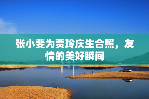 张小斐为贾玲庆生合照，友情的美好瞬间