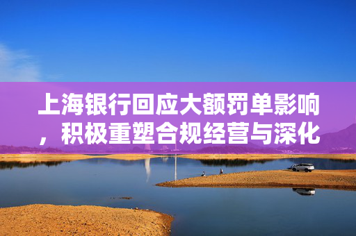上海银行回应大额罚单影响，积极重塑合规经营与深化客户服务之路