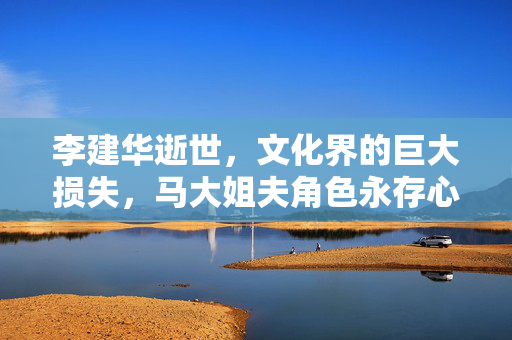 李建华逝世，文化界的巨大损失，马大姐夫角色永存心间