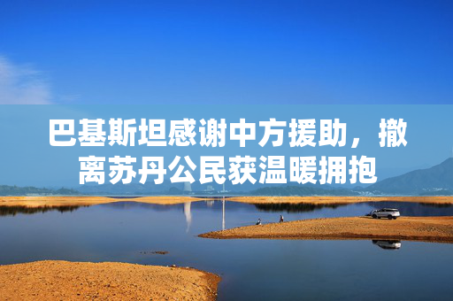 巴基斯坦感谢中方援助，撤离苏丹公民获温暖拥抱