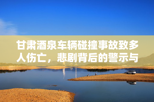甘肃酒泉车辆碰撞事故致多人伤亡，悲剧背后的警示与反思
