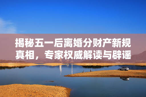 揭秘五一后离婚分财产新规真相，专家权威解读与辟谣