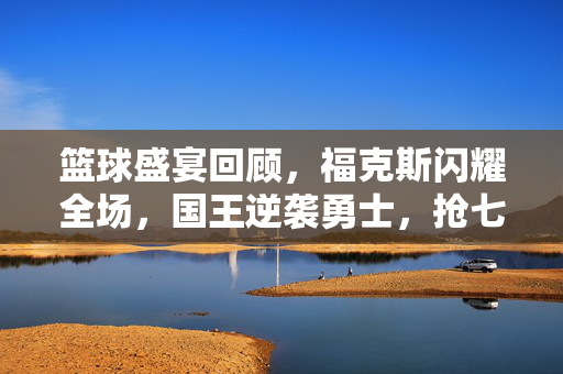篮球盛宴回顾，福克斯闪耀全场，国王逆袭勇士，抢七大战紧张刺激
