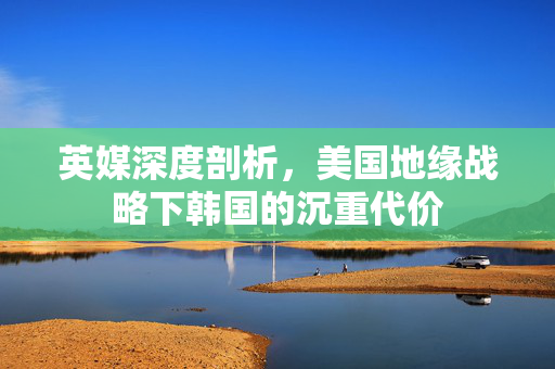 英媒深度剖析，美国地缘战略下韩国的沉重代价