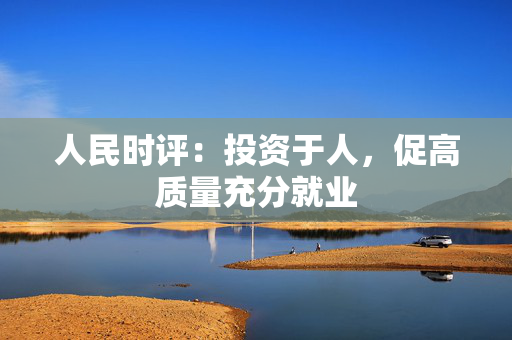 人民时评：投资于人，促高质量充分就业