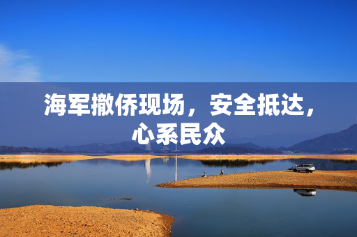 海军撤侨现场，安全抵达，心系民众
