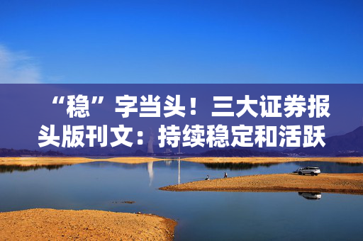 “稳”字当头！三大证券报头版刊文：持续稳定和活跃资本市场