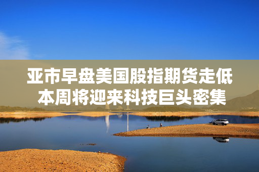 亚市早盘美国股指期货走低 本周将迎来科技巨头密集发布业绩的一周