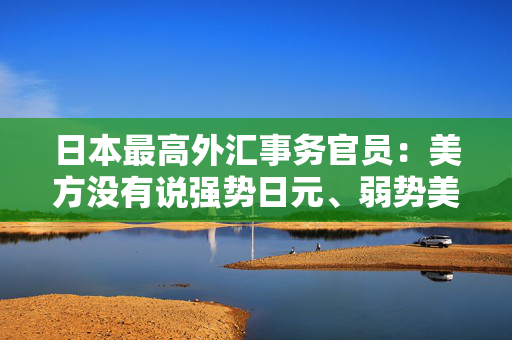 日本最高外汇事务官员：美方没有说强势日元、弱势美元是可取的