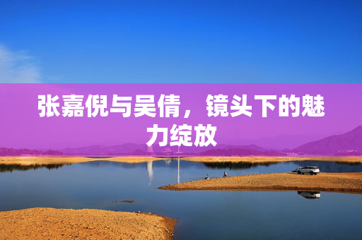 张嘉倪与吴倩，镜头下的魅力绽放