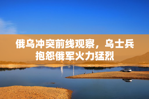 俄乌冲突前线观察，乌士兵抱怨俄军火力猛烈